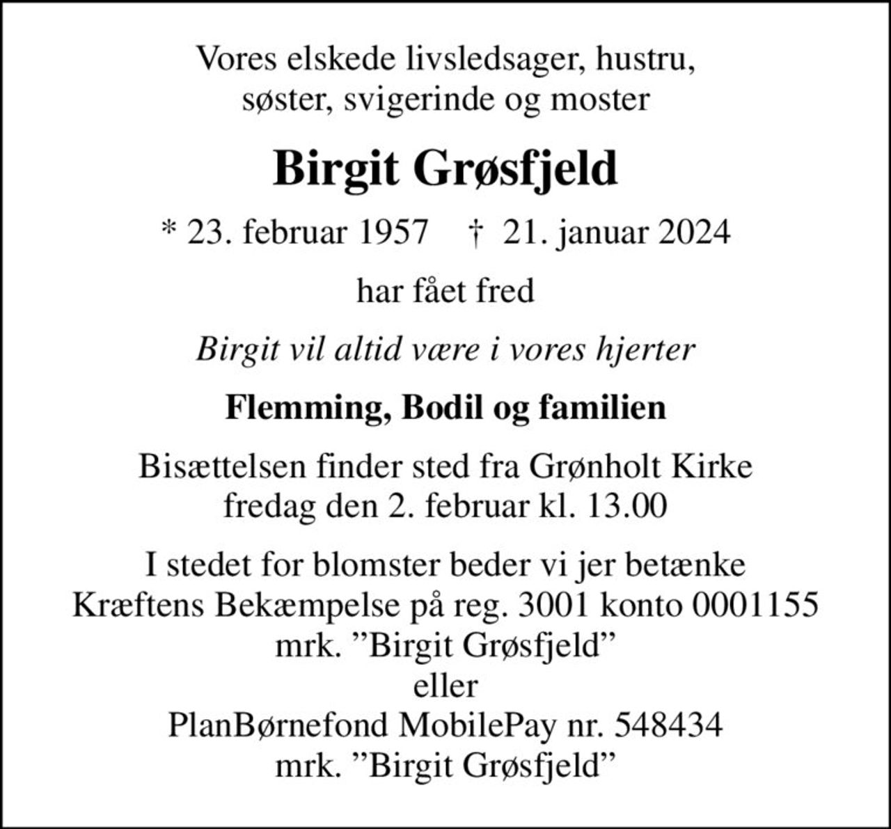 Vores elskede livsledsager, hustru, søster, svigerinde og moster
Birgit Grøsfjeld
* 23. februar 1957    ✝ 21. januar 2024
har fået fred
Birgit vil altid være i vores hjerter
Flemming, Bodil og familien
Bisættelsen finder sted fra Grønholt Kirke  fredag den 2. februar kl. 13.00 
I stedet for blomster beder vi jer betænke Kræftens Bekæmpelse på reg. 3001 konto 0001155 mrk. Birgit Grøsfjeld eller PlanBørnefond MobilePay nr. 548434 mrk. Birgit Grøsfjeld
I stedet for evt. blomster kan man betænke
					Kræftens Bekæmpelse reg.3001konto0001155mrk. Birgit
					Grøsfjeld