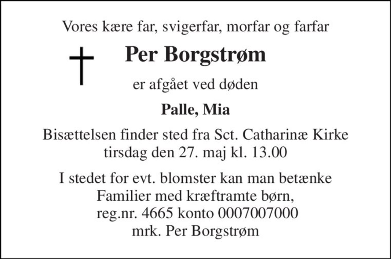 Vores kære far, svigerfar, morfar og farfar 
Per Borgstrøm 
er afgået ved døden 
Palle, Mia 
Bisættelsen​ finder sted fra Sct. Catharinæ Kirke​ tirsdag den 27. maj​ kl. 13.00 
I stedet for evt. blomster kan man betænke Familier med kræftramte børn,  reg.nr. 4665 konto 0007007000 mrk. Per Borgstrøm