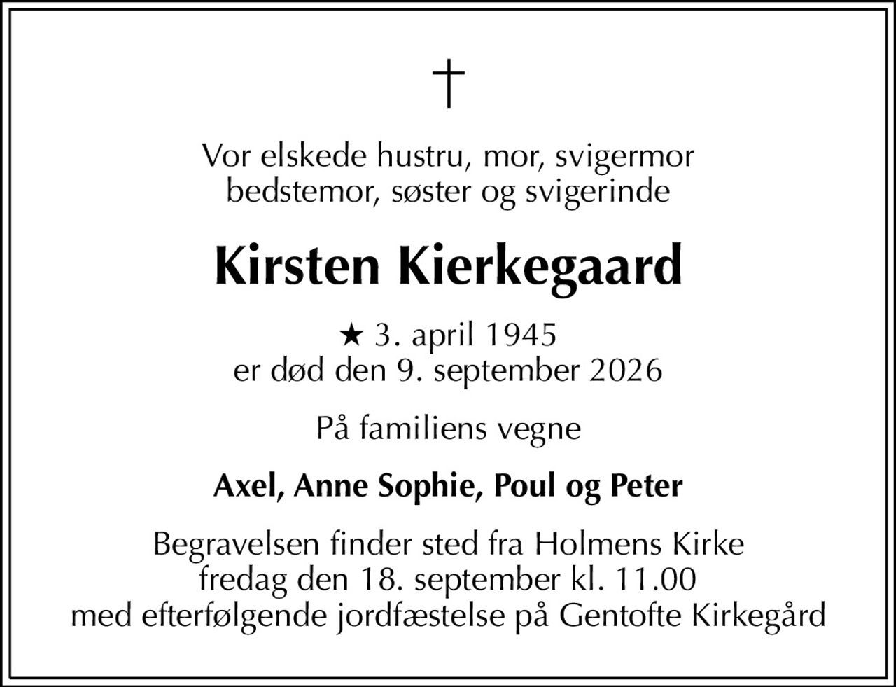 Vor elskede hustru, mor, svigermor bedstemor, søster og svigerinde
Kirsten Kierkegaard
* 3. april 1945 er død den 9. september 2026
På familiens vegne
Axel, Anne Sophie, Poul og Peter
Begravelsen finder sted fra Holmens Kirke  fredag den 18. september kl. 11.00  med efterfølgende jordfæstelse på Gentofte Kirkegård