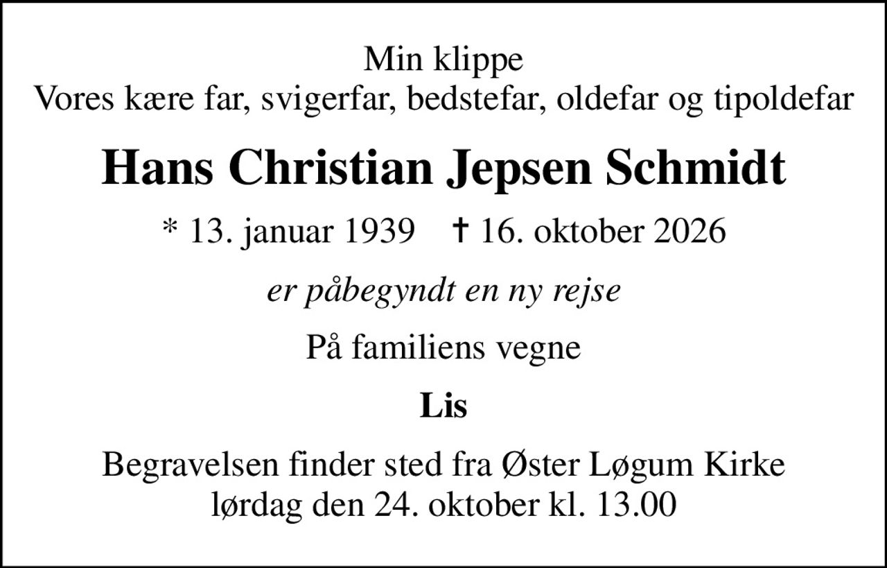 Min klippe Vores kære far, svigerfar, bedstefar, oldefar og tipoldefar
Hans Christian Jepsen Schmidt
* 13. januar 1939    ✝ 16. oktober 2026
er påbegyndt en ny rejse
På familiens vegne
Lis
Begravelsen finder sted fra Øster Løgum Kirke  lørdag den 24. oktober kl. 13.00
