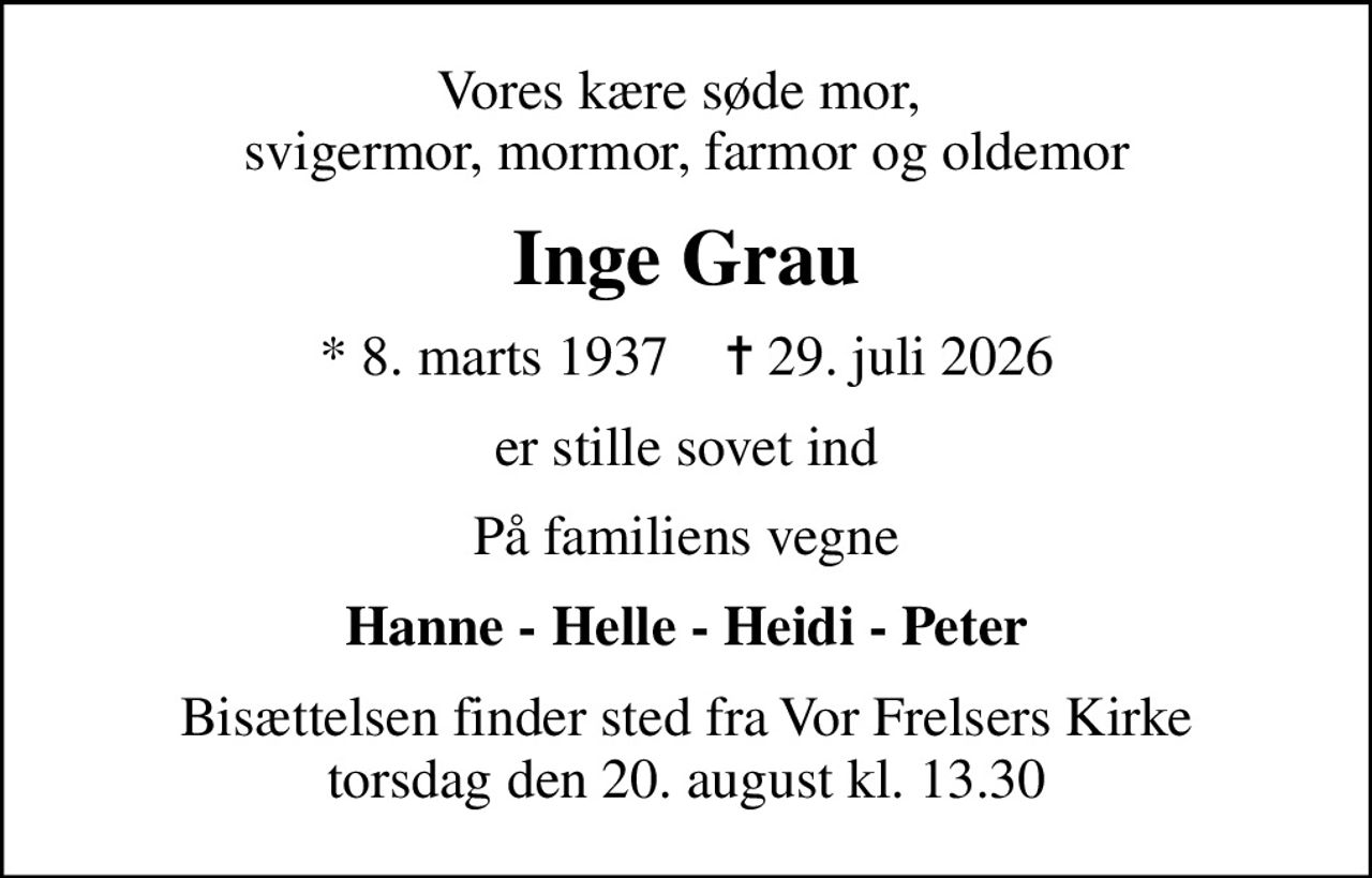 Vores kære søde mor,  svigermor, mormor, farmor og oldemor
Inge Grau
* 8. marts 1937    ✝ 29. juli 2026
er stille sovet ind
På familiens vegne
Hanne - Helle - Heidi - Peter
Bisættelsen finder sted fra Vor Frelsers Kirke  torsdag den 20. august kl. 13.30