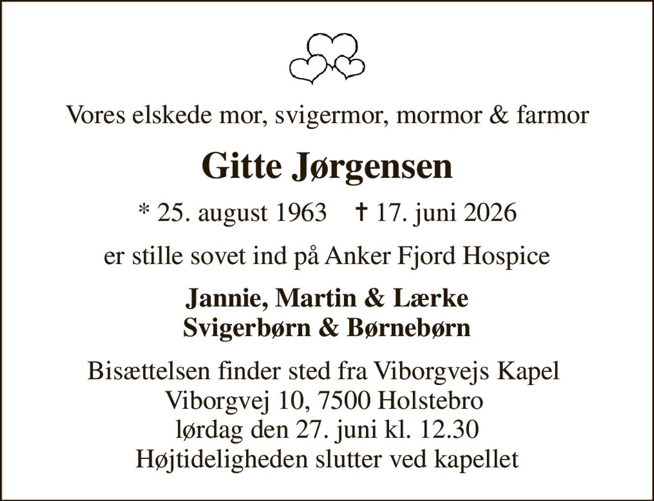 Vores elskede mor, svigermor, mormor & farmor
Gitte Jørgensen
* 25. august 1963    ✝ 17. juni 2026
er stille sovet ind på Anker Fjord Hospice
Jannie, Martin & Lærke Svigerbørn & Børnebørn
Bisættelsen finder sted fra Viborgvejs Kapel  Viborgvej 10, 7500 Holstebro  lørdag den 27. juni kl. 12.30 Højtideligheden slutter ved kapellet