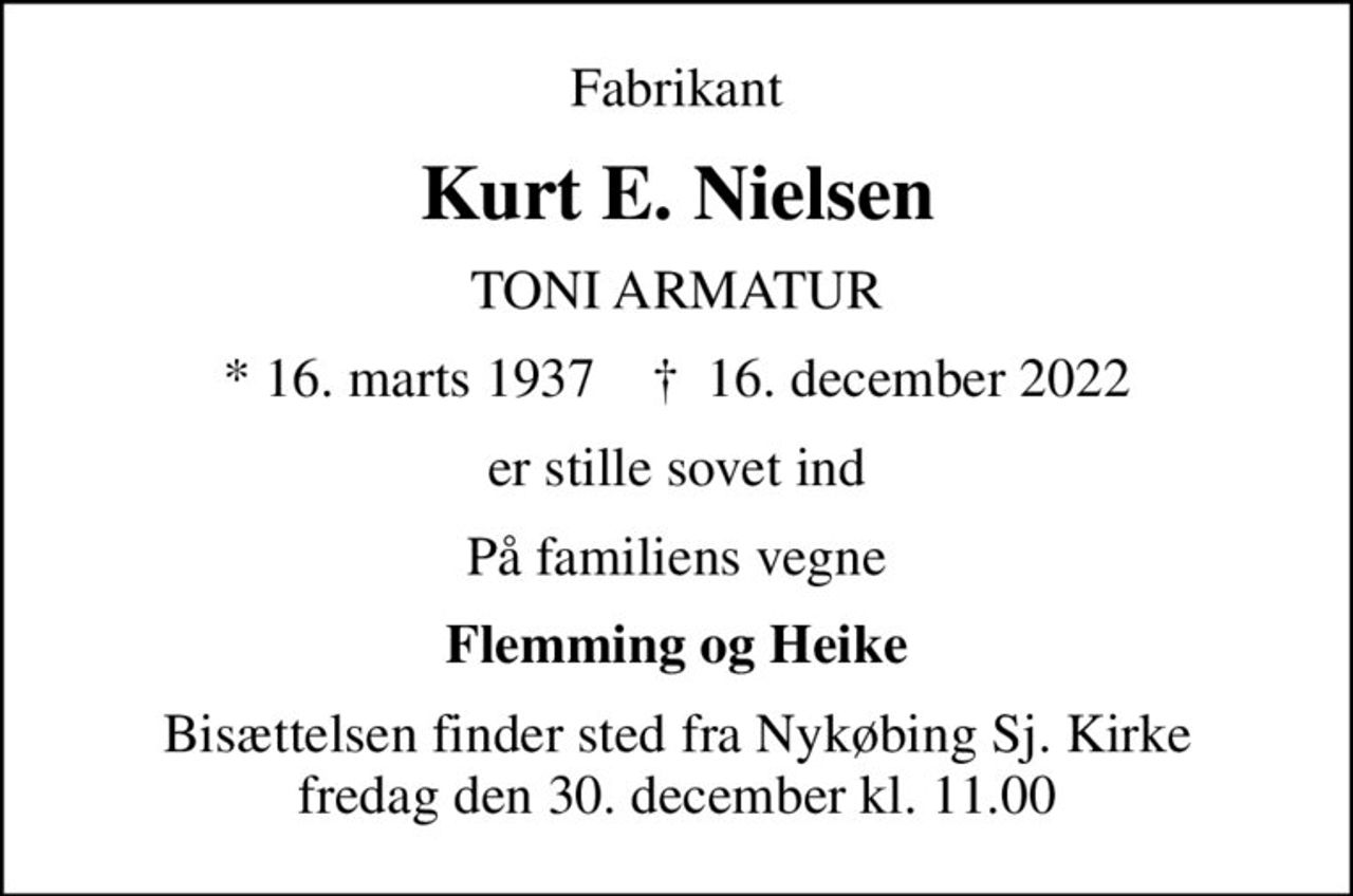 Fabrikant
Kurt E. Nielsen
TONI ARMATUR
* 16. marts 1937    ✝ 16. december 2022
er stille sovet ind
På familiens vegne
Flemming og Heike
Bisættelsen finder sted fra Nykøbing Sj. Kirke  fredag den 30. december kl. 11.00