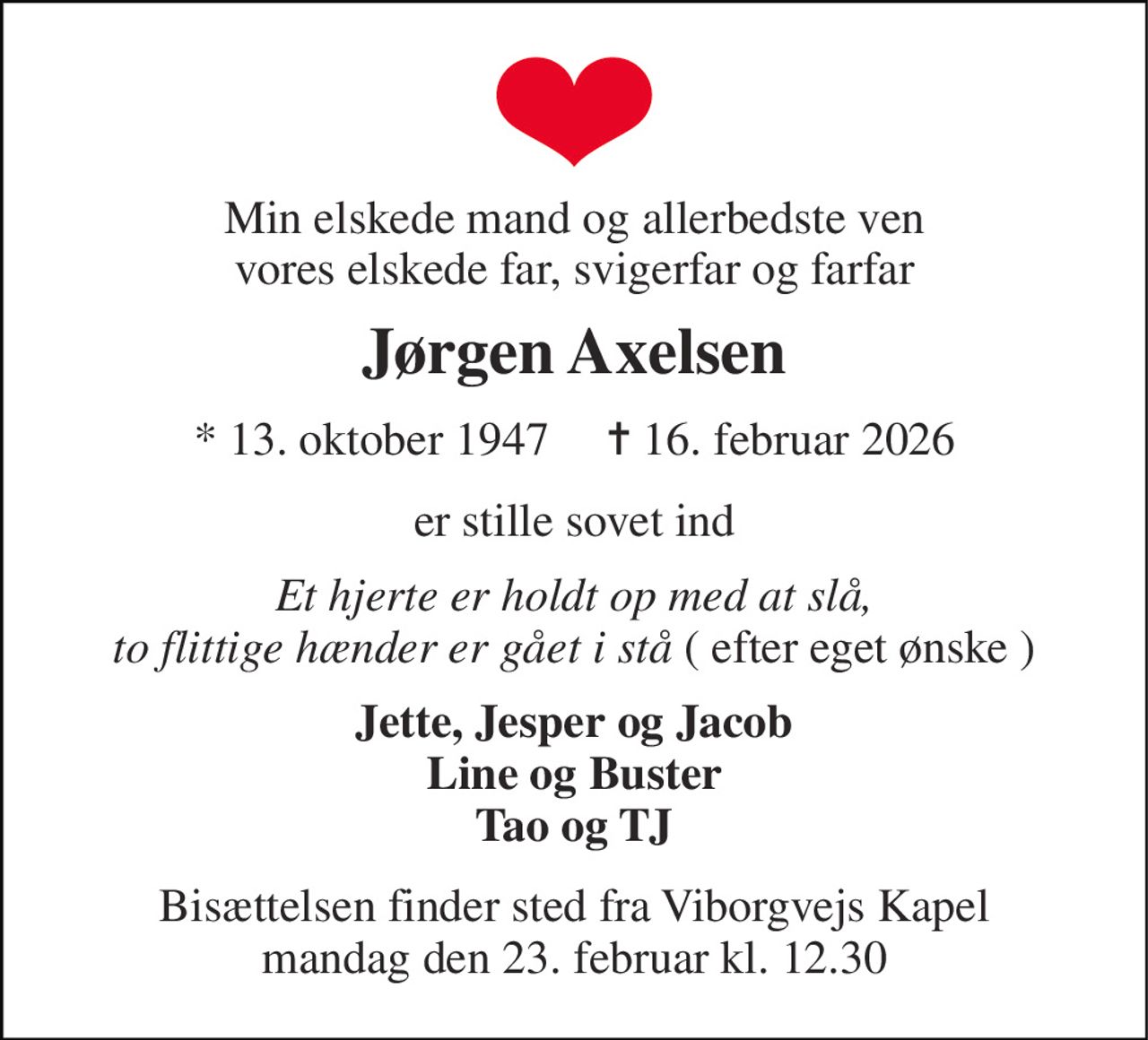 Min elskede mand og allerbedste ven vores elskede far, svigerfar og farfar 
Jørgen Axelsen 
* 13. oktober 1947     ✝ 16. februar 2026 
er stille sovet ind 
Et hjerte er holdt op med at slå, to flittige hænder er gået i stå ( efter eget ønske ) 
Jette, Jesper og Jacob Line og Buster Tao og TJ 
Bisættelsen​ finder sted fra Viborgvejs Kapel​ mandag den 23. februar​ kl. 12.30