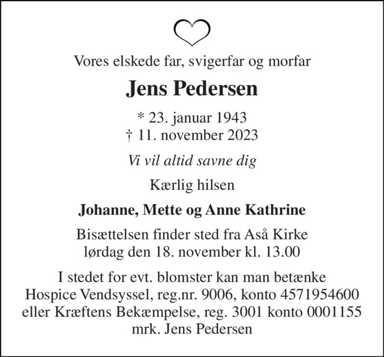 Vores elskede far, svigerfar og morfar 
Jens Pedersen 
*​ 23. januar 1943​ †​ 11. november 2023 
Vi vil altid savne dig 
Kærlig hilsen 
Johanne, Mette og Anne Kathrine 
Bisættelsen​ finder sted fra Aså Kirke​ lørdag den 18. november​ kl. 13.00 
I stedet for evt. blomster kan man betænke Hospice Vendsyssel, reg.nr. 9006, konto 4571954600 eller Kræftens Bekæmpelse, reg. 3001 konto 0001155 mrk. Jens Pedersen