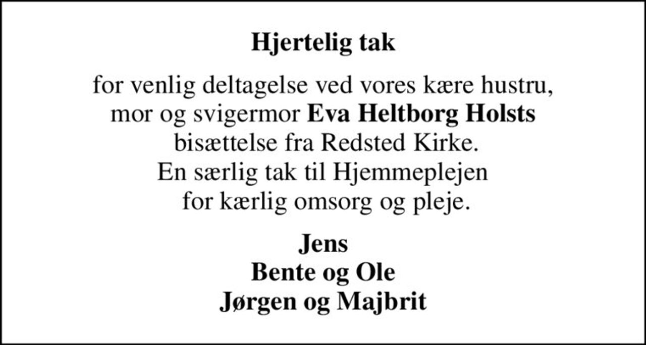 Hjertelig tak
for venlig deltagelse ved vores kære hustru, mor og svigermor <b>Eva Heltborg Holsts</b>  bisættelse fra Redsted Kirke. En særlig tak til Hjemmeplejen  for kærlig omsorg og pleje.
Jens Bente og Ole Jørgen og Majbrit