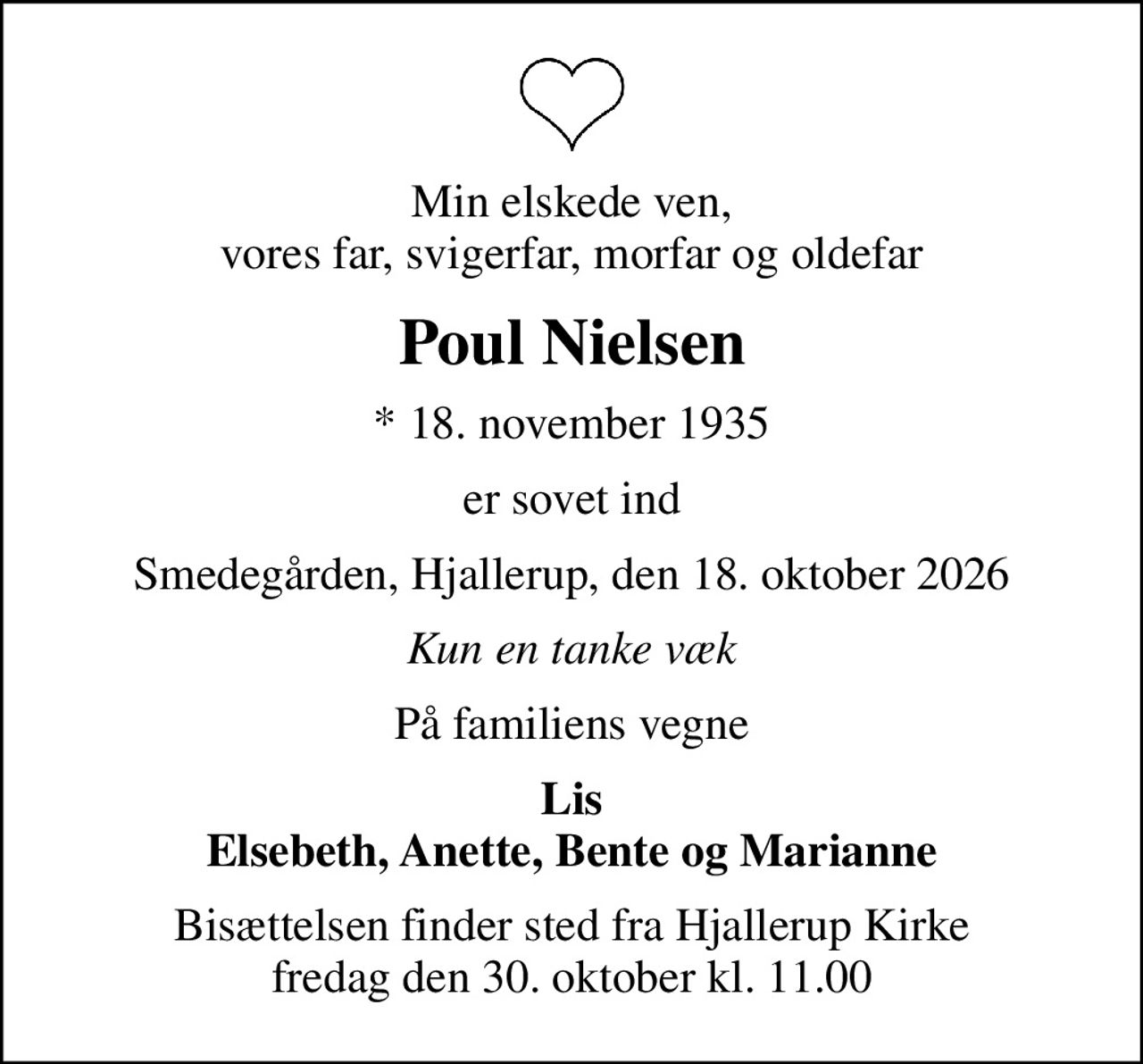 Min elskede ven, vores far, svigerfar, morfar og oldefar
Poul Nielsen
* 18. november 1935
er sovet ind
Smedegården, Hjallerup, den 18. oktober 2026
Kun en tanke væk
På familiens vegne
Lis Elsebeth, Anette, Bente og Marianne
Bisættelsen finder sted fra Hjallerup Kirke  fredag den 30. oktober kl. 11.00