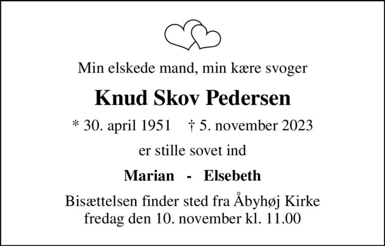 Min elskede mand, min kære svoger
Knud Skov Pedersen
* 30. april 1951    ✝ 5. november 2023
er stille sovet ind
Marian   -   Elsebeth
Bisættelsen finder sted fra Åbyhøj Kirke  fredag den 10. november kl. 11.00