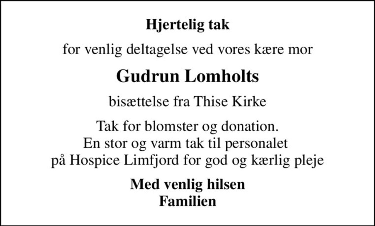 Hjertelig tak
for venlig deltagelse ved vores kære mor
Gudrun Lomholts
bisættelse fra Thise Kirke
Tak for blomster og donation. En stor og varm tak til personalet  på Hospice Limfjord for god og kærlig pleje
Med venlig hilsen Familien