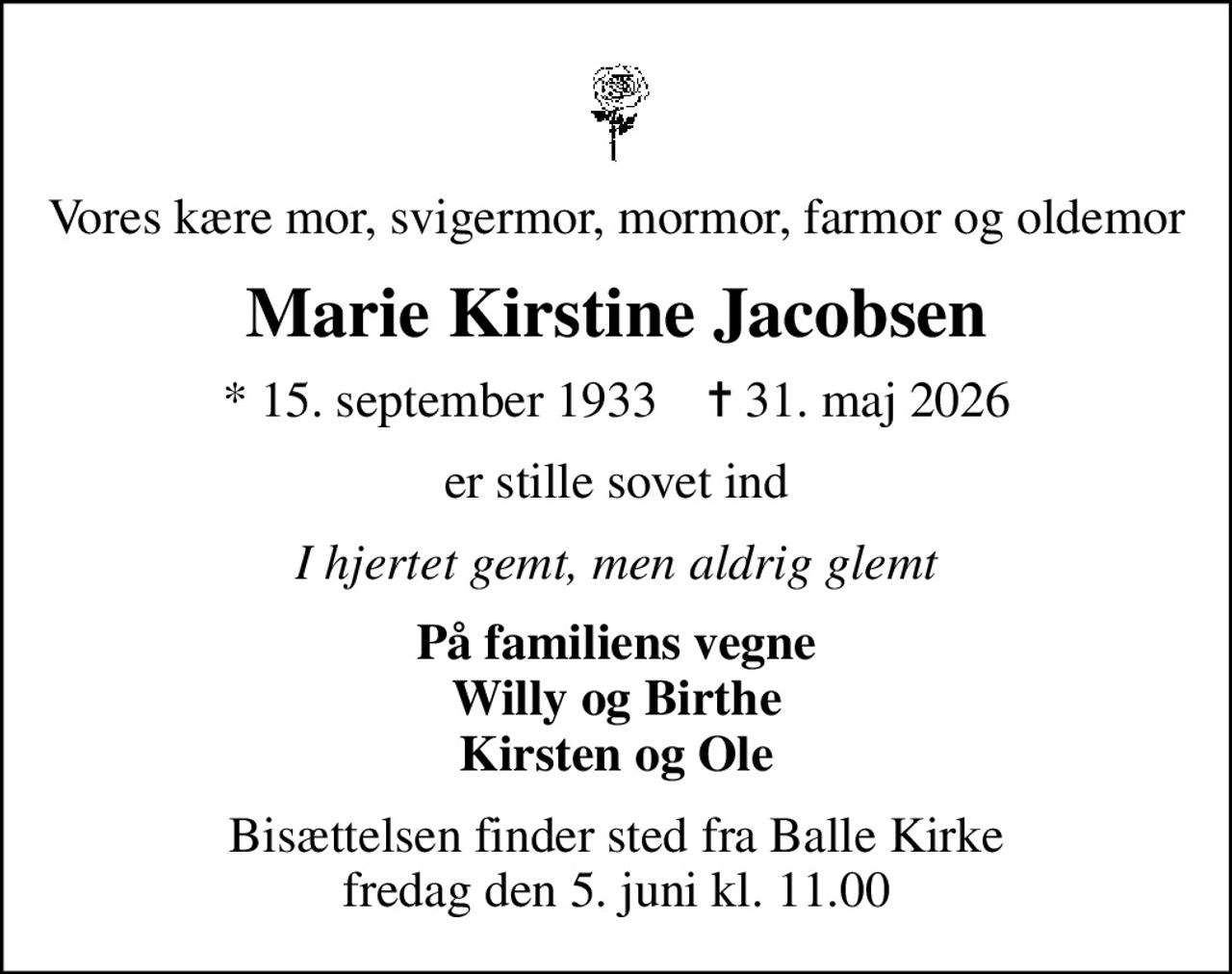 Vores kære mor, svigermor, mormor, farmor og oldemor
Marie Kirstine Jacobsen
* 15. september 1933    ✝ 31. maj 2026
er stille sovet ind
I hjertet gemt, men aldrig glemt
På familiens vegne Willy og Birthe Kirsten og Ole
Bisættelsen finder sted fra Balle Kirke  fredag den 5. juni kl. 11.00