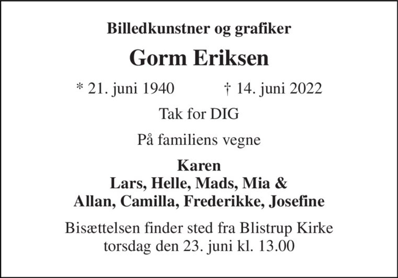 Billedkunstner og grafiker 
Gorm Eriksen 
*​ 21. juni 1940​            †​ 14. juni 2022 
Tak for DIG 
På familiens vegne 
Karen Lars, Helle, Mads, Mia & Allan, Camilla, Frederikke, Josefine 
Bisættelsen​ finder sted fra Blistrup Kirke​ torsdag den 23. juni​ kl. 13.00