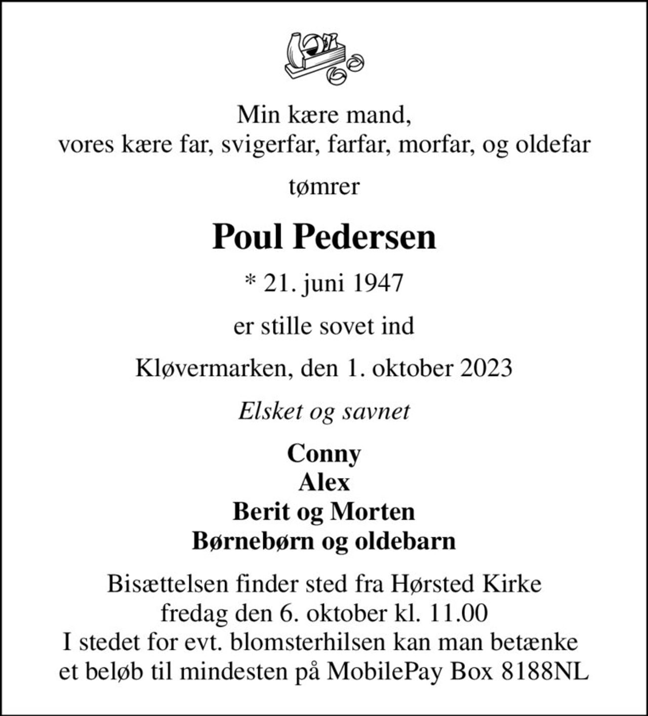 Min kære mand, vores kære far, svigerfar, farfar, morfar, og oldefar
tømrer
Poul Pedersen
* 21. juni 1947
er stille sovet ind
Kløvermarken, den 1. oktober 2023
Elsket og savnet
Conny Alex Berit og Morten Børnebørn og oldebarn
Bisættelsen finder sted fra Hørsted Kirke  fredag den 6. oktober kl. 11.00  I stedet for evt. blomsterhilsen kan man betænke  et beløb til mindesten på MobilePay Box 8188NL