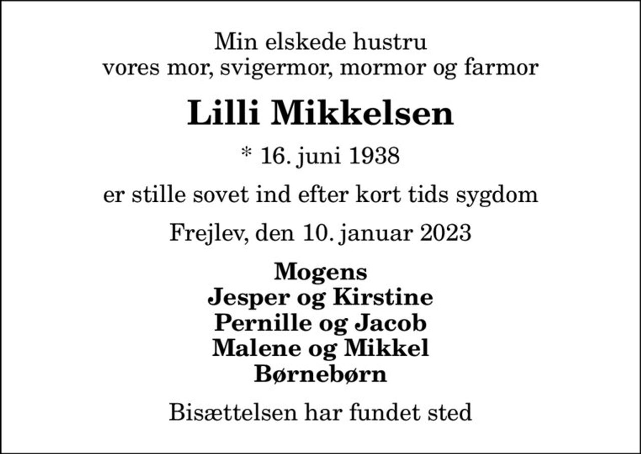 Min elskede hustru Vores, Mor, svigermor, mormor farmor
Lilli Mikkelsen
* 16. juni 1938
er stille sovet ind efter kort tids sygdom
Frejlev, den 10. januar 2023
Mogens Jesper og Kirstine Pernille og Jacob Malene og Mikkel Børnebørn
Bisættelsen har fundet sted