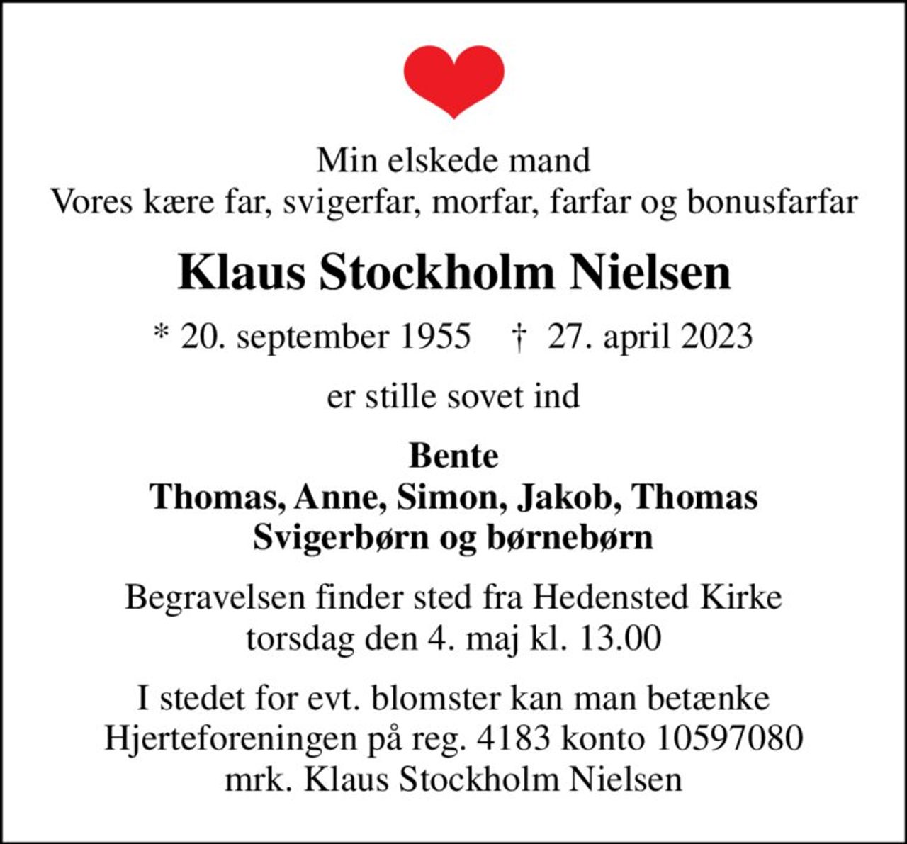Min elskede mand Vores kære far, svigerfar, morfar, farfar og bonusfarfar
Klaus Stockholm Nielsen
* 20. september 1955    ✝ 27. april 2023
er stille sovet ind
Bente Thomas, Anne, Simon, Jakob, Thomas Svigerbørn og børnebørn
Begravelsen finder sted fra Hedensted Kirke  torsdag den 4. maj kl. 13.00 
I stedet for evt. blomster kan man betænke Hjerteforeningen på reg. 4183 konto 10597080 mrk. Klaus Stockholm Nielsen
I stedet for evt. blomster kan man betænke
					Hjerteforeningen reg.4183,konto10597080mrk. Klaus Stockholm
					Nielsen