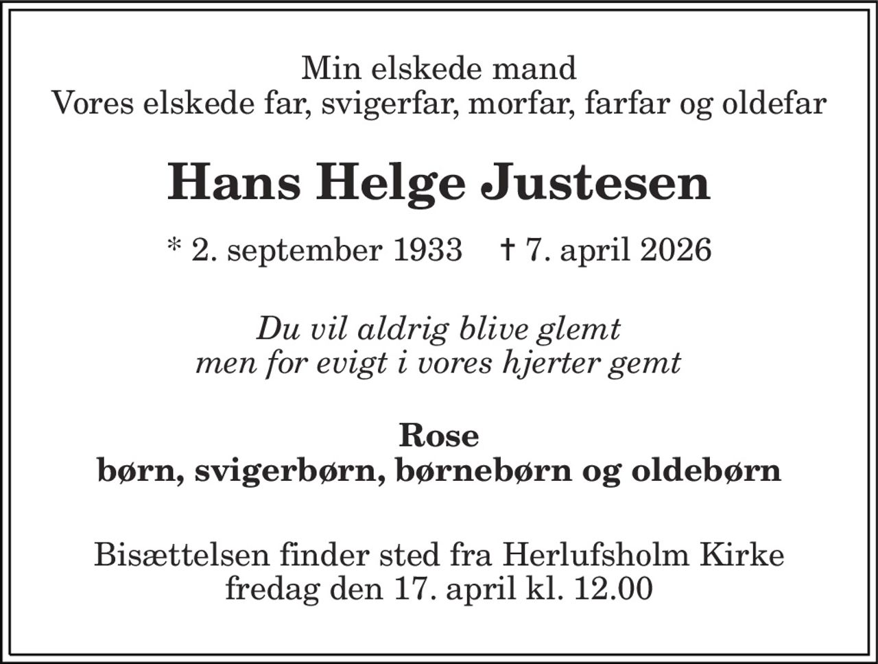 Min elskede mand Vores elskede far, svigerfar, morfar, farfar og oldefar 
Hans Helge Justesen 
* 2. september 1933    ✝ 7. april 2026 
Du vil aldrig blive glemt men for evigt i vores hjerter gemt 
Rose børn, svigerbørn, børnebørn og oldebørn 
Bisættelsen finder sted fra Herlufsholm Kirke fredag den 17. april kl. 12.00