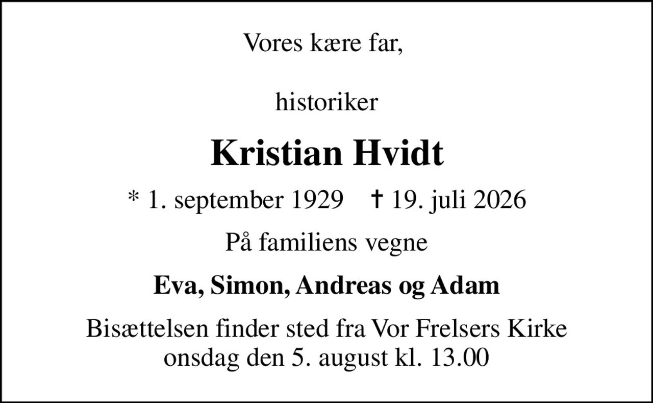 Vores kære far,   historiker
Kristian Hvidt
* 1. september 1929    ✝ 19. juli 2026
På familiens vegne
Eva, Simon, Andreas og Adam
Bisættelsen finder sted fra Vor Frelsers Kirke  onsdag den 5. august kl. 13.00