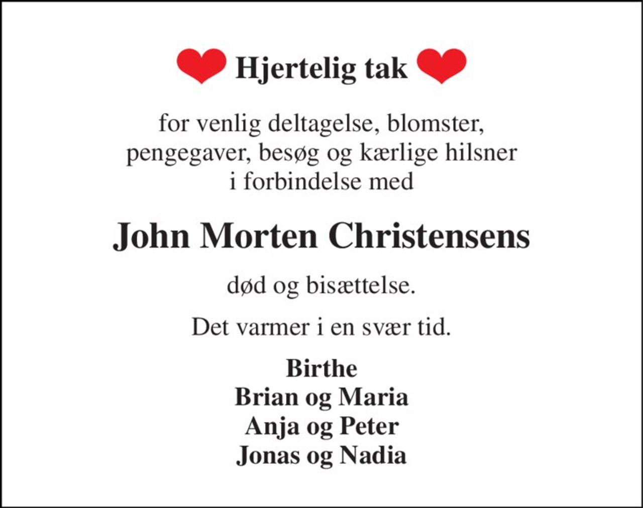 Hjertelig tak 
for venlig deltagelse, blomster, pengegaver, besøg og kærlige hilsner i forbindelse med 
John Morten Christensens 
død og bisættelse. 
Det varmer i en svær tid. 
Birthe Brian og Maria Anja og Peter Jonas og Nadia