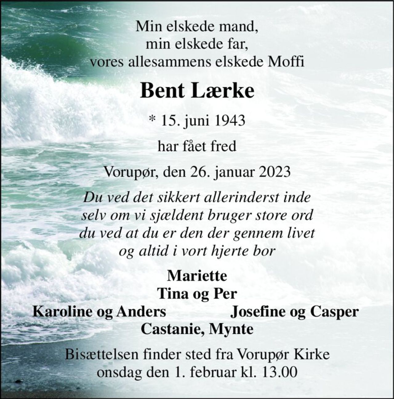 Min elskede mand, min elskede far, vores allesammens elskede Moffi 
Bent Lærke 
* 15. juni 1943 
har fået fred 
Vorupør, den 26. januar 2023 
Du ved det sikkert allerinderst inde selv om vi sjældent bruger store ord du ved at du er den der gennem livet og altid i vort hjerte bor 
Mariette Tina og Per 
Karoline og Anders 
Josefine og Casper 
Castanie, Mynte 
Bisættelsen finder sted fra Vorupør Kirke onsdag den 1. februar kl. 13.00