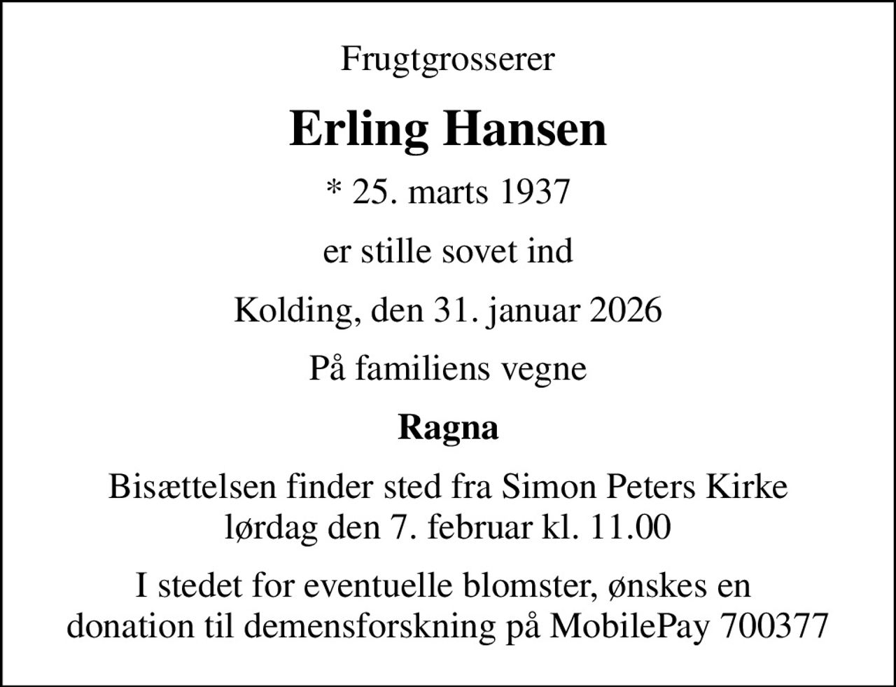 Frugtgrosserer
Erling Hansen
* 25. marts 1937
er stille sovet ind
Kolding, den 31. januar 2026
På familiens vegne
Ragna
Bisættelsen finder sted fra Simon Peters Kirke  lørdag den 7. februar kl. 11.00 
I stedet for eventuelle blomster, ønskes en  donation til demensforskning på MobilePay 700377
I stedet for evt. blomster kan man betænke
					Alzheimerforeningen via mindesiden på afdøde.dk