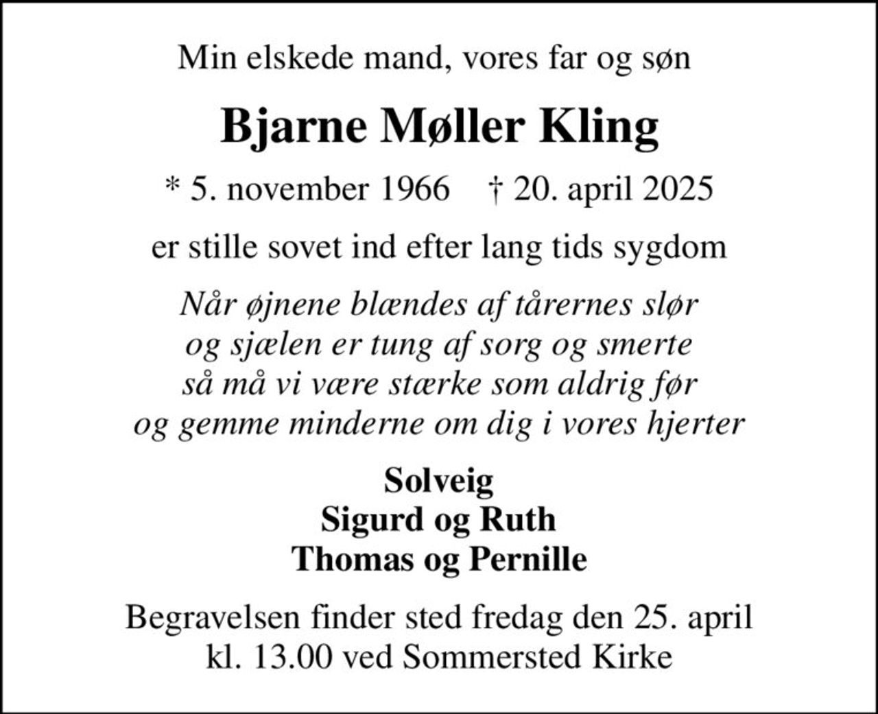 Min elskede mand, vores far og søn 
Bjarne Møller Kling
* 5. november 1966    ✝ 20. april 2025
er stille sovet ind efter lang tids sygdom
Når øjnene blændes af tårernes slør og sjælen er tung af sorg og smerte så må vi være stærke som aldrig før og gemme minderne om dig i vores hjerter
Solveig Sigurd og Ruth Thomas og Pernille
Begravelsen finder sted fredag den 25. april kl. 13.00 ved Sommersted Kirke