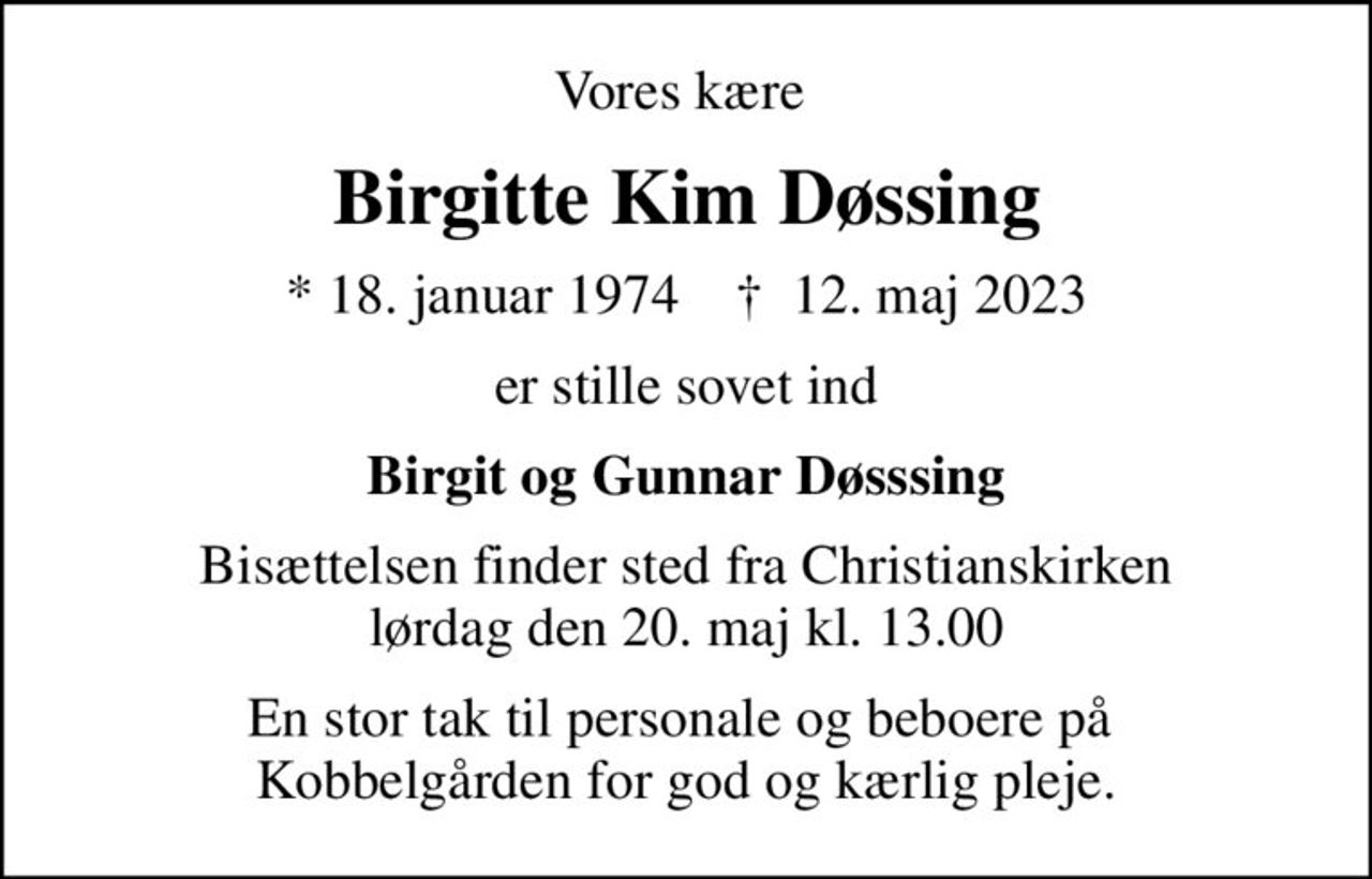 Vores kære 
Birgitte Kim Døssing
* 18. januar 1974    ✝ 12. maj 2023
er stille sovet ind
Birgit og Gunnar Døsssing
Bisættelsen finder sted fra Christianskirken  lørdag den 20. maj kl. 13.00 
En stor tak til personale og beboere på  Kobbelgården for god og kærlig pleje.
