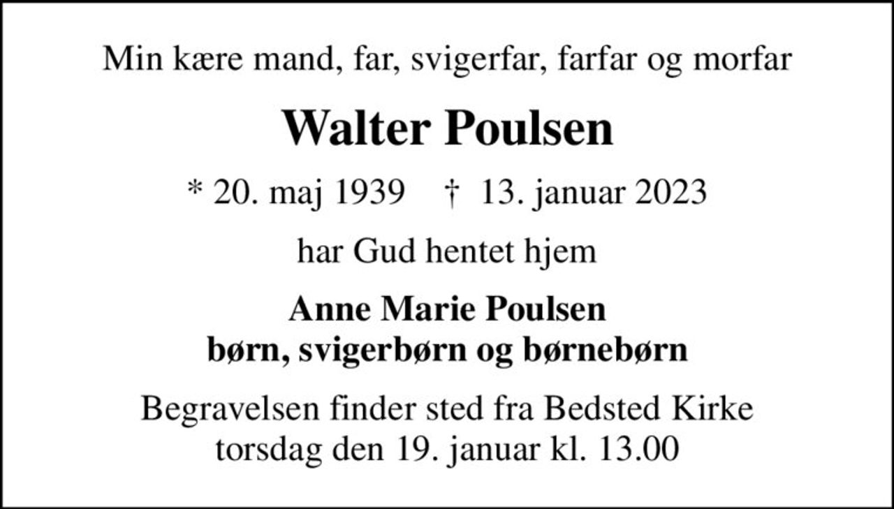 Min kære mand, far, svigerfar, farfar og morfar
Walter Poulsen
* 20. maj 1939    ✝ 13. januar 2023
har Gud hentet hjem
Anne Marie Poulsen børn, svigerbørn og børnebørn
Begravelsen finder sted fra Bedsted Kirke  torsdag den 19. januar kl. 13.00