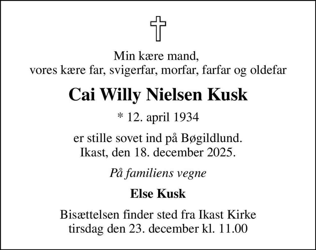 Min kære mand,  vores kære far, svigerfar, morfar, farfar og oldefar
Cai Willy Nielsen Kusk
* 12. april 1934
er stille sovet ind på Bøgildlund. Ikast, den 18. december 2025.
På familiens vegne
Else Kusk
Bisættelsen finder sted fra Ikast Kirke  tirsdag den 23. december kl. 11.00