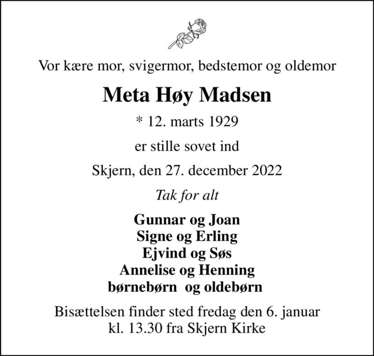Vor kære mor, svigermor, bedstemor og oldemor
Meta Høy Madsen
* 12. marts 1929
er stille sovet ind
Skjern, den 27. december 2022
Tak for alt
Gunnar og Joan Signe og Erling Ejvind og Søs Annelise og Henning børnebørn  og oldebørn 
Bisættelsen finder sted fredag den 6. januar kl. 13.30 fra Skjern Kirke