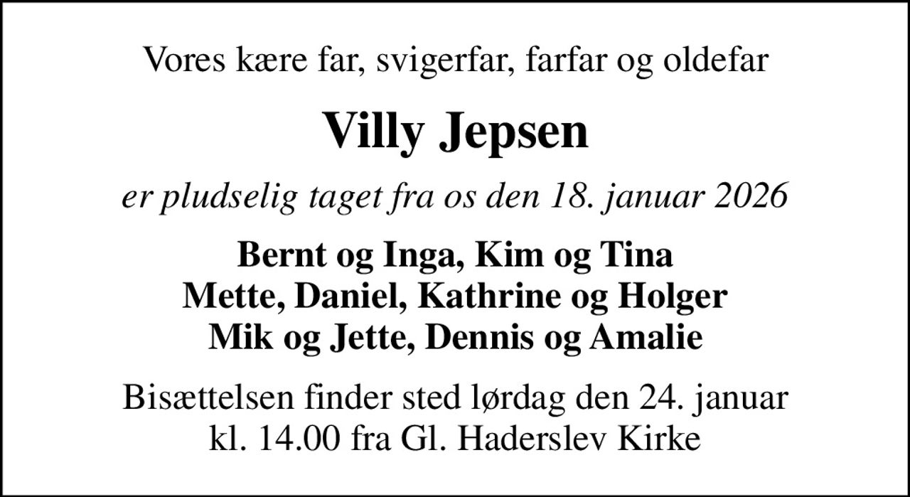 Vores kære far, svigerfar, farfar og oldefar
Villy Jepsen
er pludselig taget fra os den 18. januar 2026
Bernt og Inga, Kim og Tina Mette, Daniel, Kathrine og Holger Mik og Jette, Dennis og Amalie
Bisættelsen finder sted lørdag den 24. januar kl. 14.00 fra Gl. Haderslev Kirke