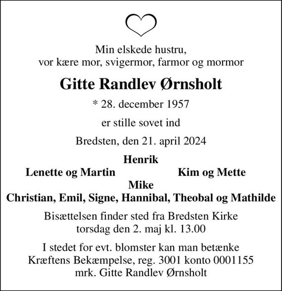 Min elskede hustru, vor kære mor, svigermor, farmor og mormor
Gitte Randlev Ørnsholt
* 28. december 1957
er stille sovet ind
Bredsten, den 21. april 2024
Henrik
Lenette og Martin
Kim og Mette
Bisættelsen finder sted fra Bredsten Kirke  torsdag den 2. maj kl. 13.00 
I stedet for evt. blomster kan man betænke
					Kræftens Bekæmpelse reg.3001konto0001155mrk. Gitte Randlev
					Ørnsholt