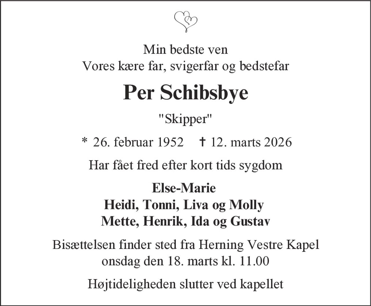 Min bedste ven Vores kære far, svigerfar og bedstefar 
Per Schibsbye 
"Skipper" 
* 26. februar 1952    ✝ 12. marts 2026 
Har fået fred efter kort tids sygdom 
Else-Marie Heidi, Tonni, Liva og Molly Mette, Henrik, Ida og Gustav 
Bisættelsen finder sted fra Herning Vestre Kapel onsdag den 18. marts kl. 11.00 
Højtideligheden slutter ved kapellet