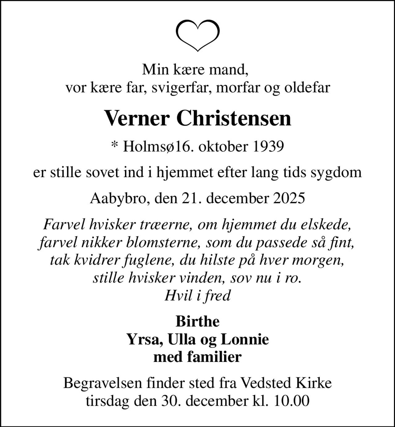 Min kære mand,  vor kære far, svigerfar, morfar og oldefar
Verner Christensen
* Holmsø16. oktober 1939
er stille sovet ind i hjemmet efter lang tids sygdom
Aabybro, den 21. december 2025
Farvel hvisker træerne, om hjemmet du elskede, farvel nikker blomsterne, som du passede så fint, tak kvidrer fuglene, du hilste på hver morgen, stille hvisker vinden, sov nu i ro. Hvil i fred
Birthe Yrsa, Ulla og Lonnie med familier
Begravelsen finder sted fra Vedsted Kirke  tirsdag den 30. december kl. 10.00