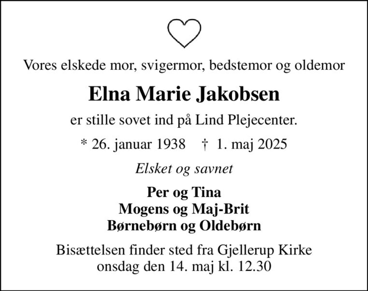 Vores elskede mor, svigermor, bedstemor og oldemor
Elna Marie Jakobsen
er stille sovet ind på Lind Plejecenter.
* 26. januar 1938    ✝ 1. maj 2025
Elsket og savnet
Per og Tina Mogens og Maj-Brit Børnebørn og Oldebørn
Bisættelsen finder sted fra Gjellerup Kirke  onsdag den 14. maj kl. 12.30