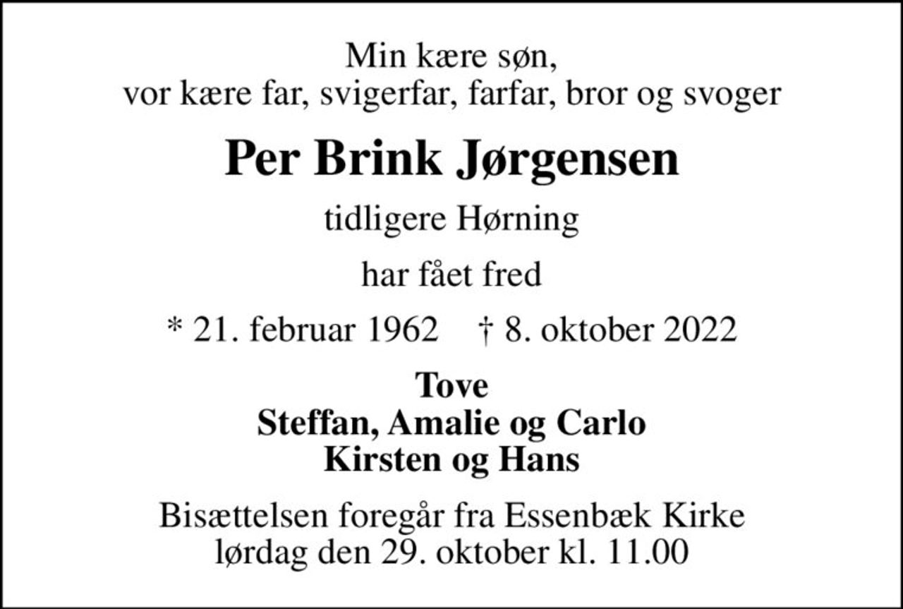 Min kære søn, vor kære far, svigerfar, farfar, bror og svoger
Per Brink Jørgensen
tidligere Hørning
har fået fred
* 21. februar 1962    ✝ 8. oktober 2022
Tove Steffan, Amalie og Carlo Kirsten og Hans
Bisættelsen foregår fra Essenbæk Kirke  lørdag den 29. oktober kl. 11.00