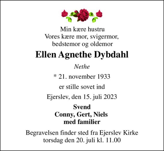 Min kære hustru Vores kære mor, svigermor,  bedstemor og oldemor 
Ellen Agnethe Dybdahl 
Nethe 
*&#x200B; 21. november 1933 
er stille sovet ind 
Ejerslev, den 15. juli 2023 
Svend Conny, Gert, Niels  med familier 
Begravelsen&#x200B; finder sted fra Ejerslev Kirke&#x200B; torsdag den 20. juli&#x200B; kl. 11.00