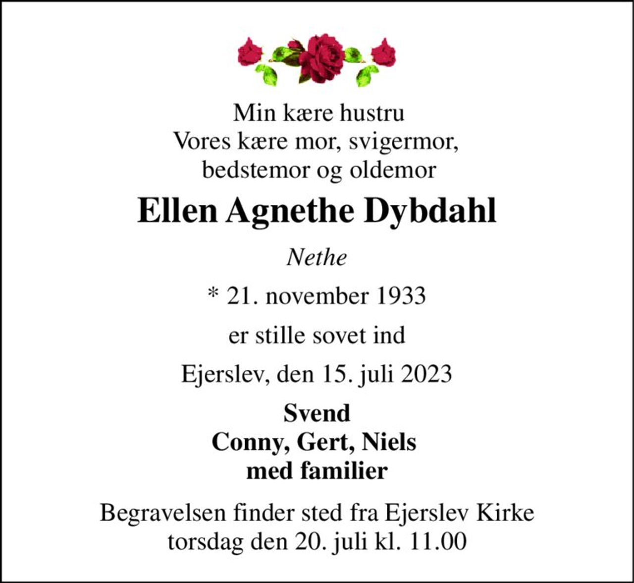 Min kære hustru Vores kære mor, svigermor,  bedstemor og oldemor 
Ellen Agnethe Dybdahl 
Nethe 
*​ 21. november 1933 
er stille sovet ind 
Ejerslev, den 15. juli 2023 
Svend Conny, Gert, Niels  med familier 
Begravelsen​ finder sted fra Ejerslev Kirke​ torsdag den 20. juli​ kl. 11.00
