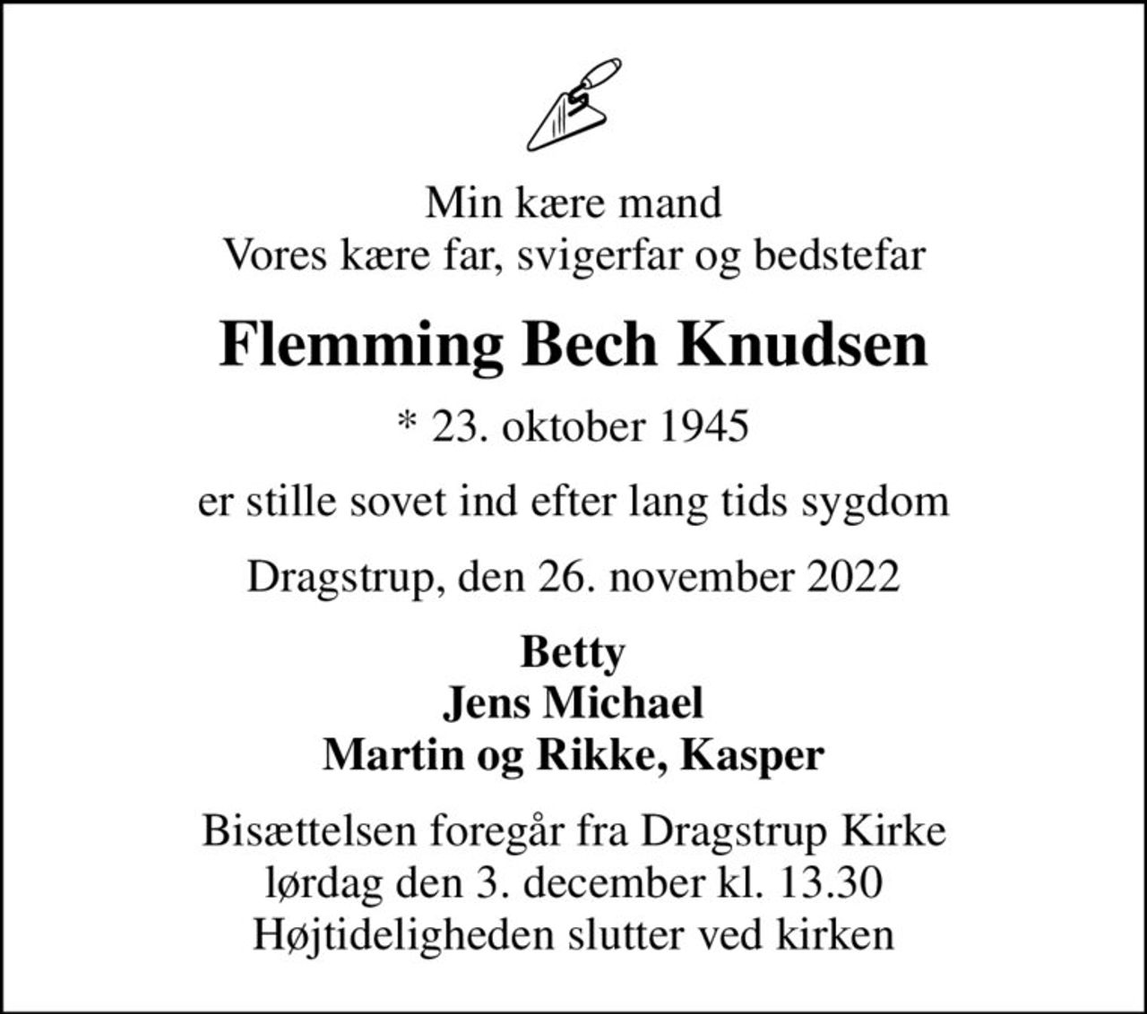 Min kære mand Vores kære far, svigerfar og bedstefar
Flemming Bech Knudsen
* 23. oktober 1945
er stille sovet ind efter lang tids sygdom
Dragstrup, den 26. november 2022
Betty Jens Michael Martin og Rikke, Kasper
Bisættelsen foregår fra Dragstrup Kirke  lørdag den 3. december kl. 13.30  Højtideligheden slutter ved kirken