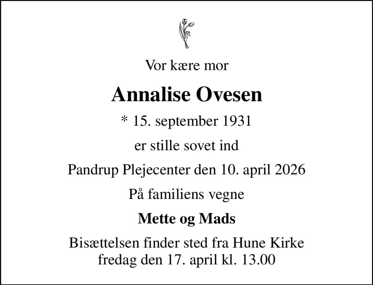 Vor kære mor
Annalise Ovesen
* 15. september 1931
er stille sovet ind
Pandrup Plejecenter den 10. april 2026
På familiens vegne
Mette og Mads
Bisættelsen finder sted fra Hune Kirke  fredag den 17. april kl. 13.00