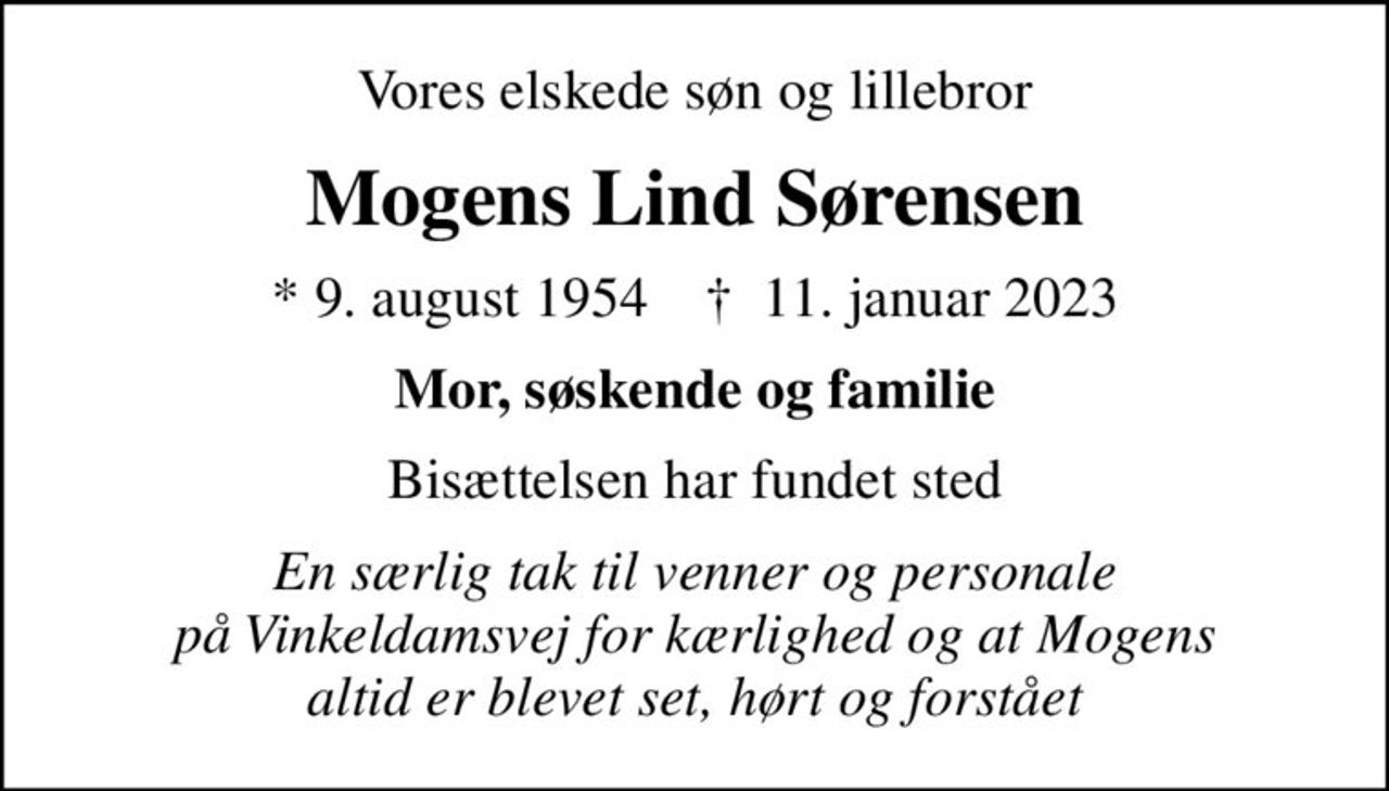 Vores elskede søn og lillebror
Mogens Lind Sørensen
* 9. august 1954    ✝ 11. januar 2023
Mor, søskende og familie
Bisættelsen har fundet sted
En særlig tak til venner og personale på Vinkeldamsvej for kærlighed og at Mogens altid er blevet set, hørt og forstået