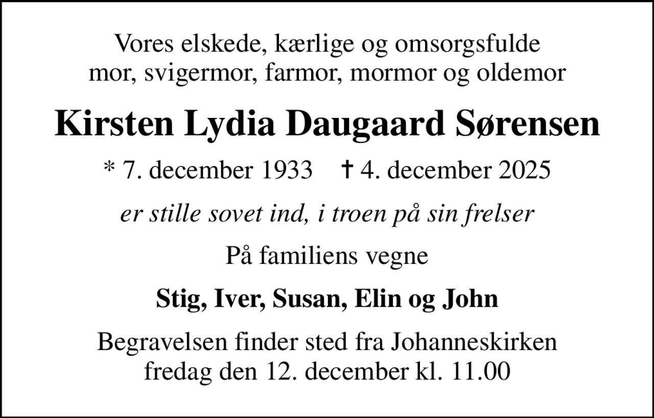 Vores elskede, kærlige og omsorgsfulde mor, svigermor, farmor, mormor og oldemor
Kirsten Lydia Daugaard Sørensen
* 7. december 1933    ✝ 4. december 2025
er stille sovet ind, i troen på sin frelser
På familiens vegne
Stig, Iver, Susan, Elin og John
Begravelsen finder sted fra Johanneskirken  fredag den 12. december kl. 11.00