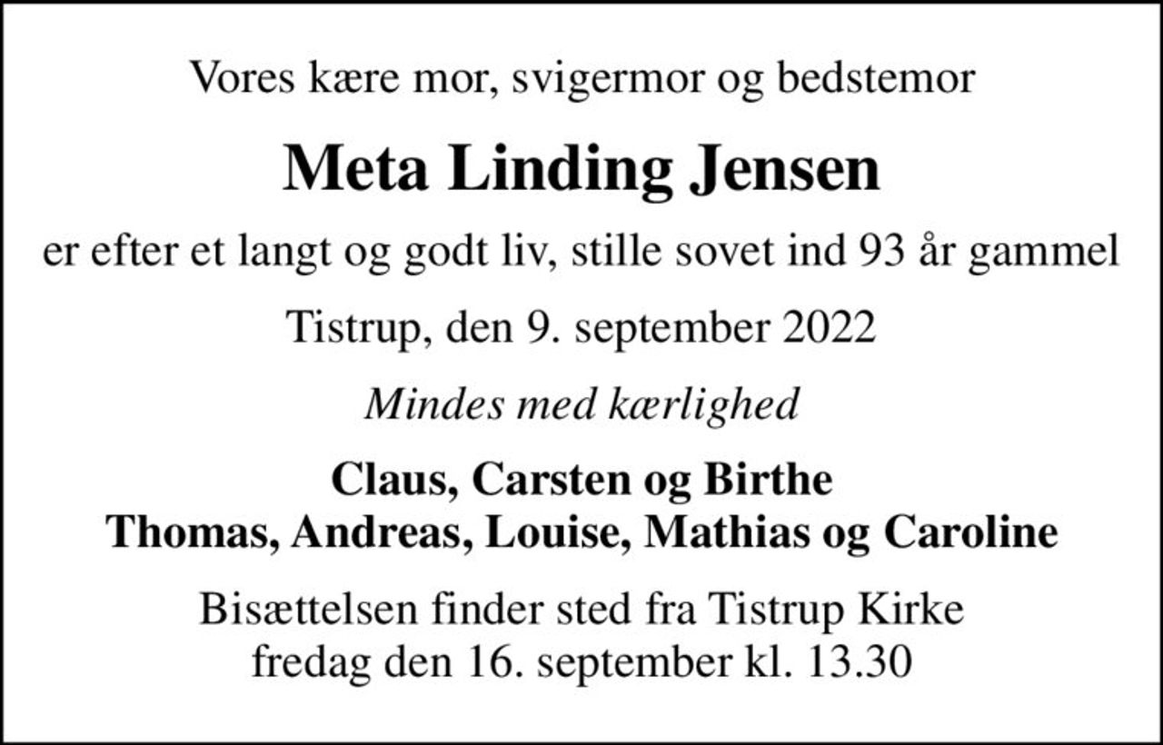 Vores kære mor, svigermor og bedstemor
Meta Linding Jensen
er efter et langt og godt liv, stille sovet ind 93 år gammel
Tistrup, den 9. september 2022
Mindes med kærlighed
Claus, Carsten og Birthe Thomas, Andreas, Louise, Mathias og Caroline
Bisættelsen finder sted fra Tistrup Kirke  fredag den 16. september kl. 13.30