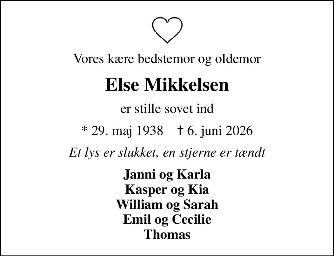 Vores kære bedstemor og oldemor
Else Mikkelsen
er stille sovet ind
* 29. maj 1938    ✝ 6. juni 2026
Et lys er slukket, en stjerne er tændt
Janni og Karla Kasper og Kia William og Sarah Emil og Cecilie Thomas