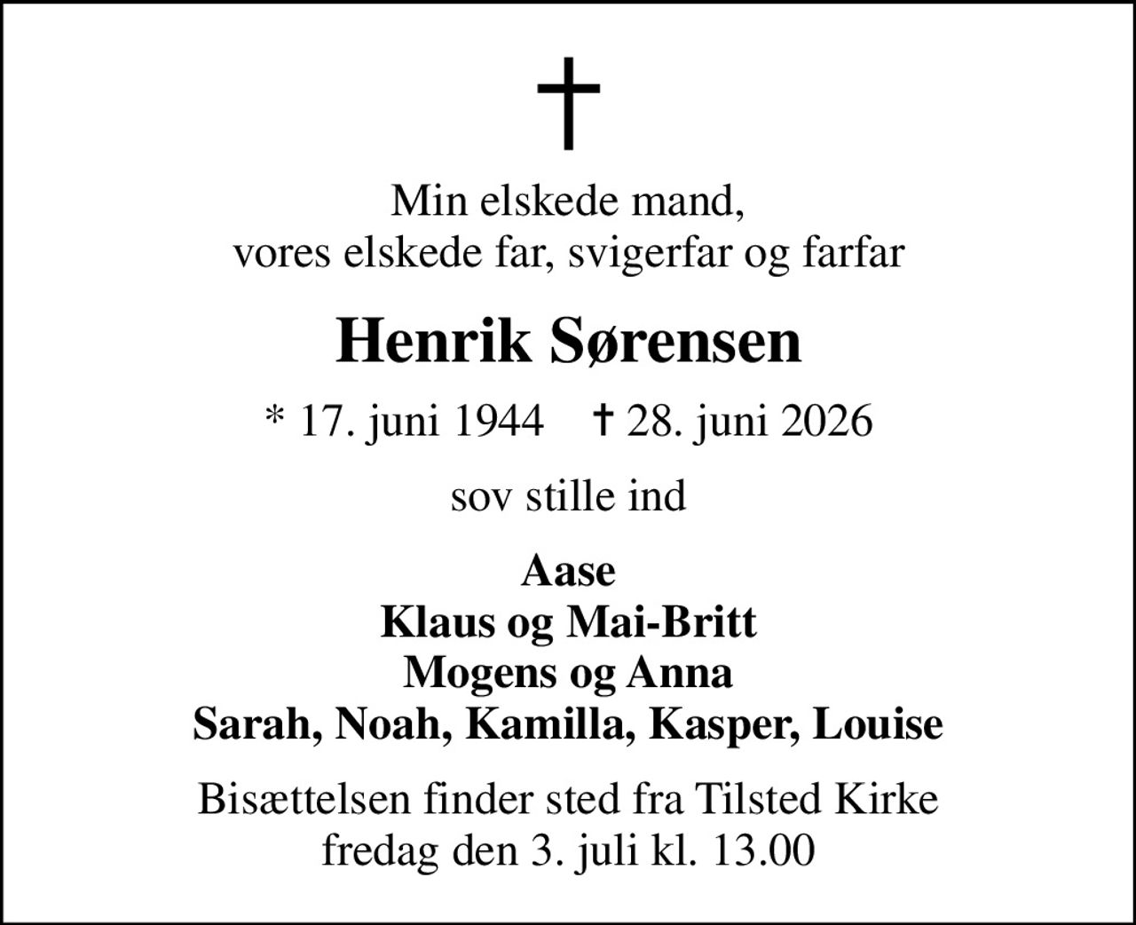 Min elskede mand, vores elskede far, svigerfar og farfar
Henrik Sørensen
* 17. juni 1944    ✝ 28. juni 2026
sov stille ind
Aase Klaus og Mai-Britt Mogens og Anna Sarah, Noah, Kamilla, Kasper, Louise
Bisættelsen finder sted fra Tilsted Kirke  fredag den 3. juli kl. 13.00