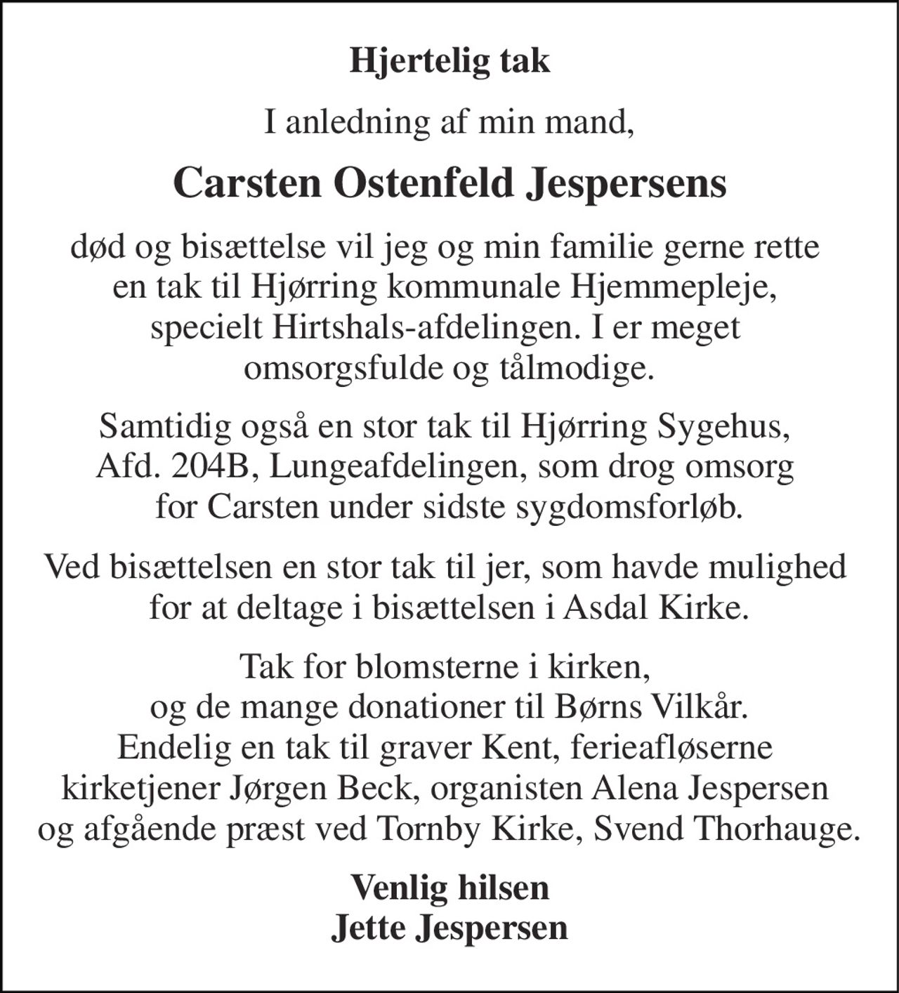 Hjertelig tak 
I anledning af min mand, 
Carsten Ostenfeld Jespersens 
død og bisættelse vil jeg og min familie gerne rette  en tak til Hjørring kommunale Hjemmepleje,  specielt Hirtshals-afdelingen. I er meget  omsorgsfulde og tålmodige. 
Samtidig også en stor tak til Hjørring Sygehus,  Afd. 204B, Lungeafdelingen, som drog omsorg  for Carsten under sidste sygdomsforløb. 
Ved bisættelsen en stor tak til jer, som havde mulighed  for at deltage i bisættelsen i Asdal Kirke. 
Tak for blomsterne i kirken,  og de mange donationer til Børns Vilkår. Endelig en tak til graver Kent, ferieafløserne  kirketjener Jørgen Beck, organisten Alena Jespersen  og afgående præst ved Tornby Kirke, Svend Thorhauge. 
Venlig hilsen Jette Jespersen