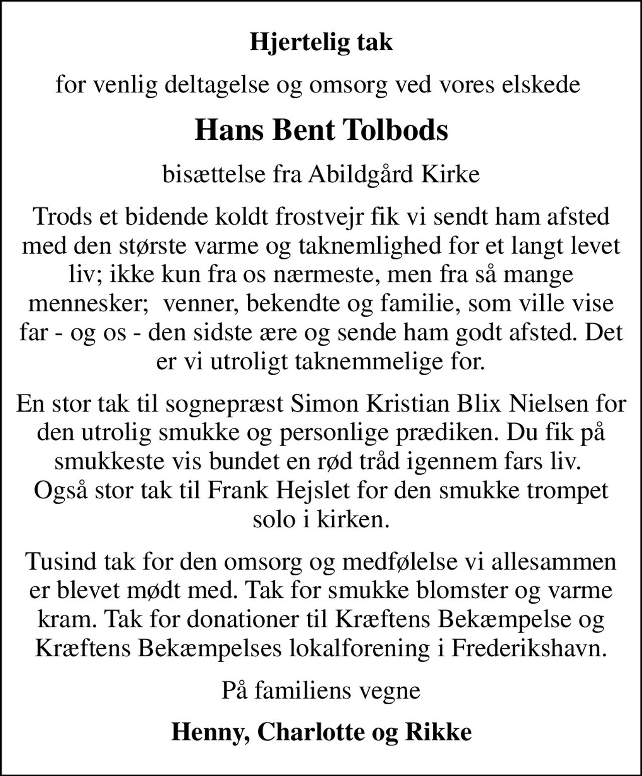 Hjertelig tak
for venlig deltagelse og omsorg ved vores elskede 
Hans Bent Tolbods
bisættelse fra Abildgård Kirke
Trods et bidende koldt frostvejr fik vi sendt ham afsted med den største varme og taknemlighed for et langt levet liv; ikke kun fra os nærmeste, men fra så mange mennesker;  venner, bekendte og familie, som ville vise far - og os - den sidste ære og sende ham godt afsted. Det er vi utroligt taknemmelige for.
En stor tak til sognepræst Simon Kristian Blix Nielsen for den utrolig smukke og personlige prædiken. Du fik på smukkeste vis bundet en rød tråd igennem fars liv.  Også stor tak til Frank Hejslet for den smukke trompet solo i kirken.
Tusind tak for den omsorg og medfølelse vi allesammen er blevet mødt med. Tak for smukke blomster og varme kram. Tak for donationer til Kræftens Bekæmpelse og Kræftens Bekæmpelses lokalforening i Frederikshavn.
På familiens vegne
Henny, Charlotte og Rikke
