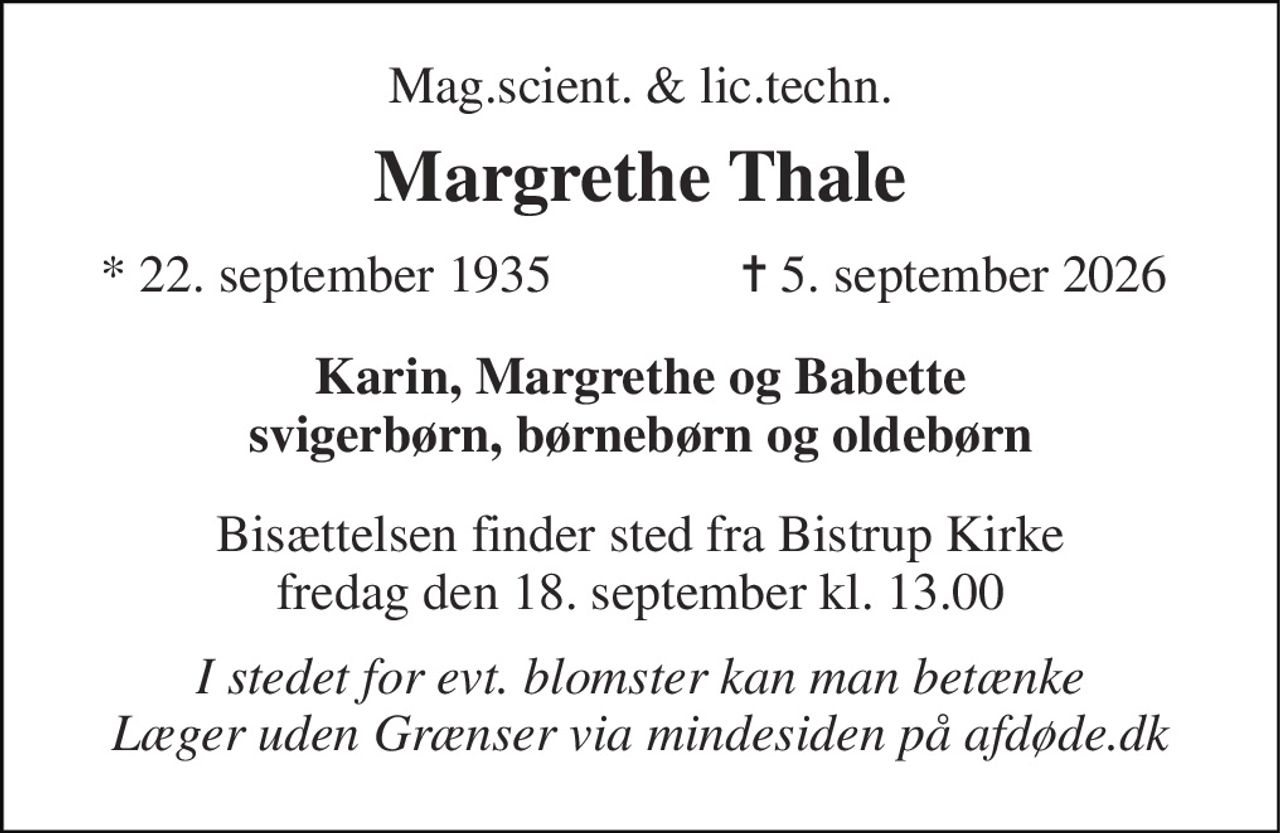 Mag.scient. & lic.techn. 
Margrethe Thale 
*​ 22. september 1935 
✝​ 5. september 2026​ 
Karin, Margrethe og Babette svigerbørn, børnebørn og oldebørn 
Bisættelsen​ finder sted fra Bistrup Kirke​ fredag den 18. september​ kl. 13.00 
I stedet for evt. blomster kan man betænke Læger uden Grænser via mindesiden på afdøde.dk