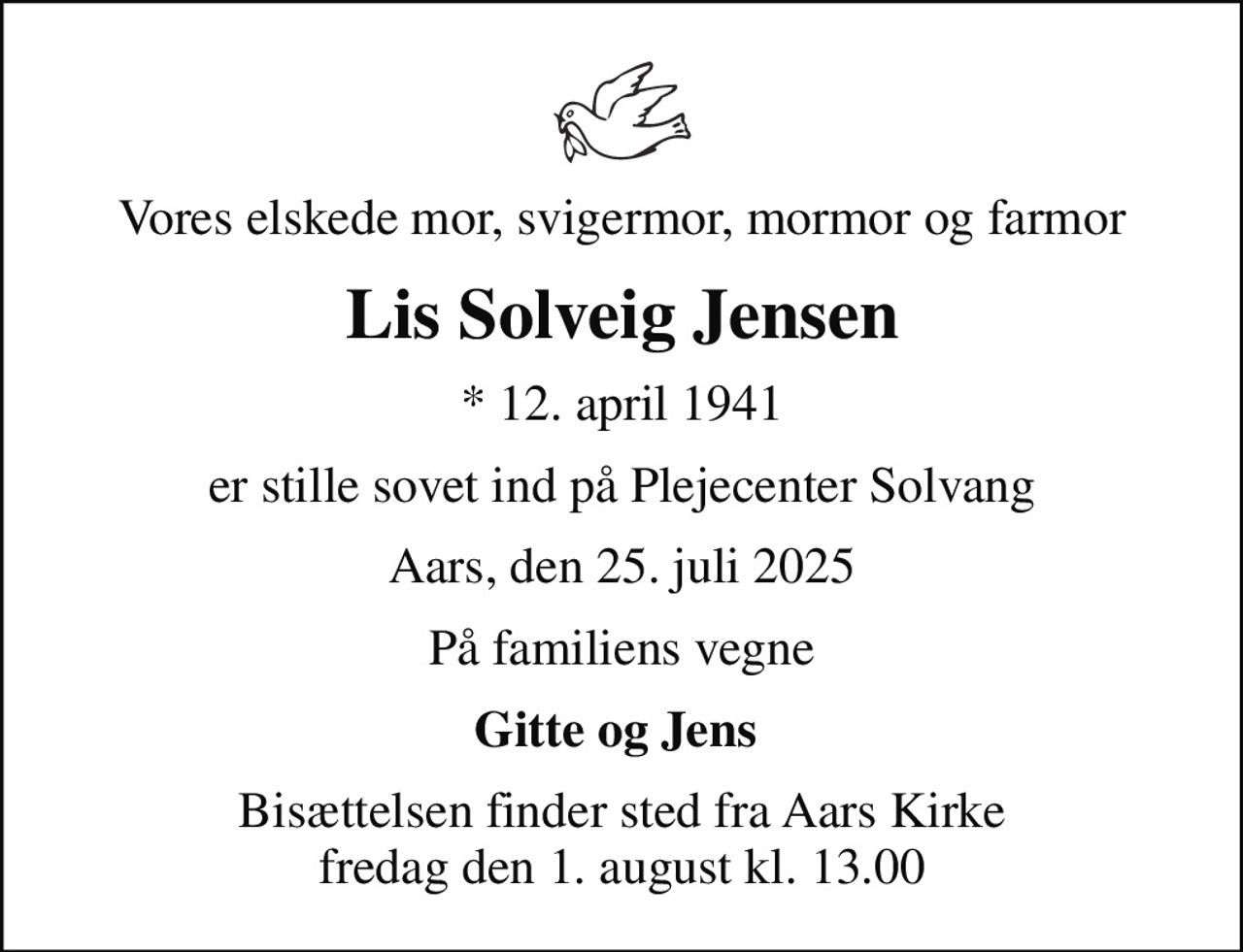 Vores elskede mor, svigermor, mormor og farmor
Lis Solveig Jensen
* 12. april 1941
er stille sovet ind på Plejecenter Solvang
Aars, den 25. juli 2025
På familiens vegne
Gitte og Jens 
Bisættelsen finder sted fra Aars Kirke  fredag den 1. august kl. 13.00