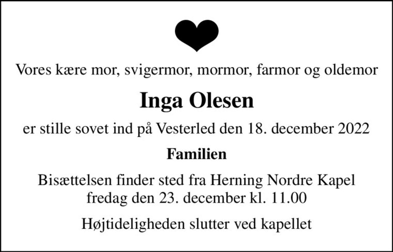 Vores kære mor, svigermor, mormor, farmor og oldemor
Inga Olesen
er stille sovet ind på Vesterled den 18. december 2022
Familien
Bisættelsen finder sted fra Herning Nordre Kapel  fredag den 23. december kl. 11.00 
Højtideligheden slutter ved kapellet