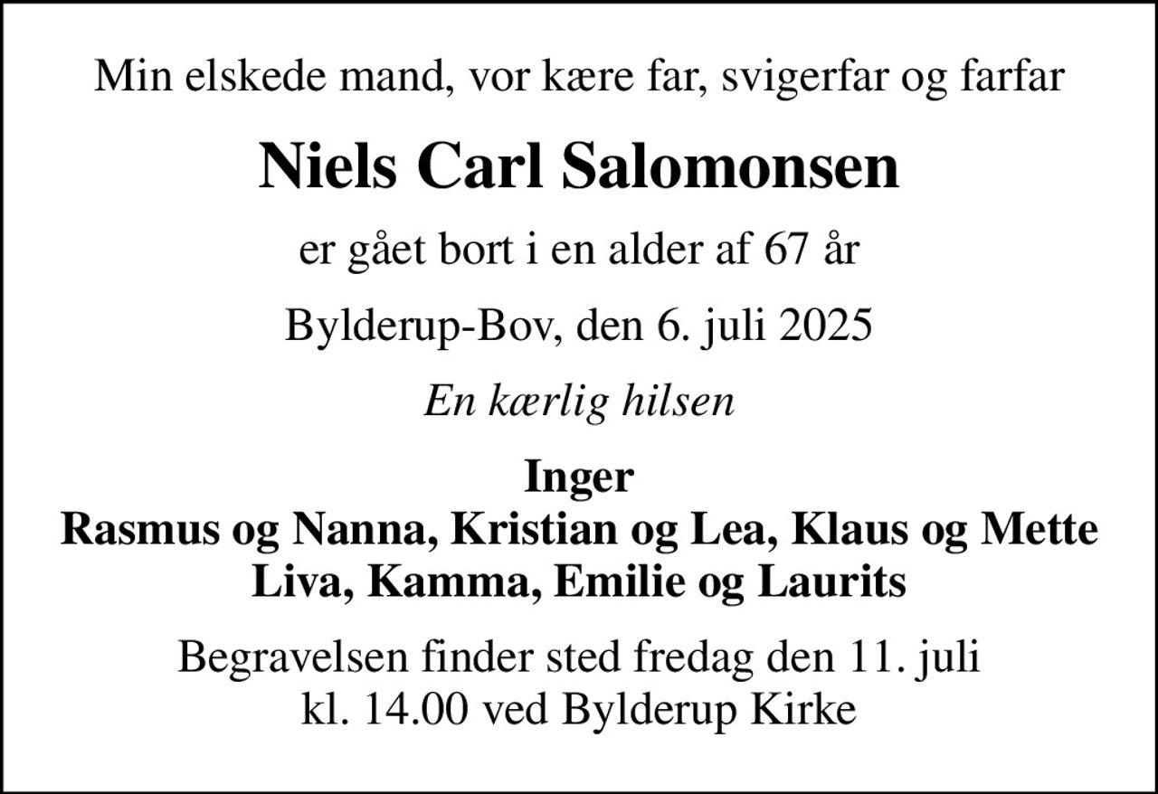 Min elskede mand, vor kære far, svigerfar og farfar
Niels Carl Salomonsen
er gået bort i en alder af 67 år
Bylderup-Bov, den 6. juli 2025
En kærlig hilsen
Inger Rasmus og Nanna, Kristian og Lea, Klaus og Mette Liva, Kamma, Emilie og Laurits
Begravelsen finder sted fredag den 11. juli kl. 14.00 ved Bylderup Kirke