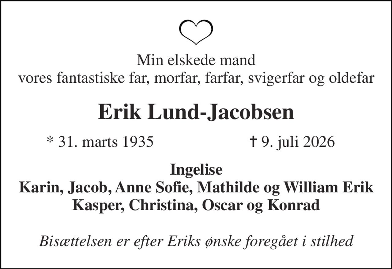 Min elskede mand vores fantastiske far, morfar, farfar, svigerfar og oldefar 
Erik Lund-Jacobsen 
*​ 31. marts 1935 
✝​ 9. juli 2026​ 
Ingelise Karin, Jacob, Anne Sofie, Mathilde og William Erik Kasper, Christina, Oscar og Konrad 
Bisættelsen er efter Eriks ønske foregået i stilhed